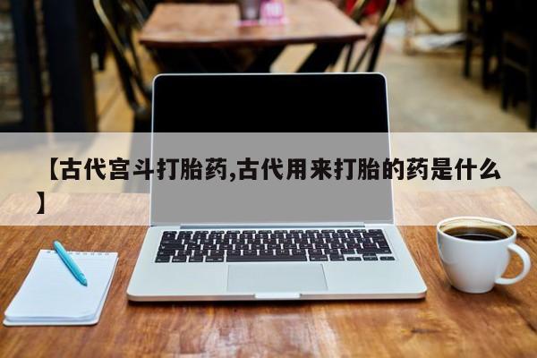 打胎药微信上哪里买【古代宫斗打胎药,古代用来打胎的药是什么】